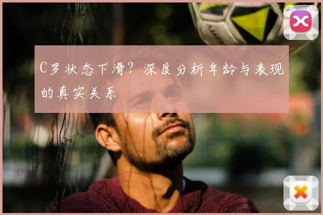 C罗状态下滑?深度分析年龄与表现的真实关系