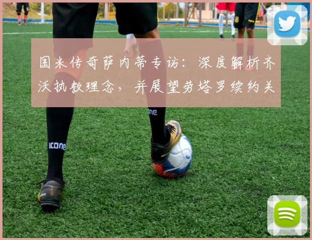 国米传奇萨内蒂专访：深度解析齐沃执教理念，并展望劳塔罗续约关键作用