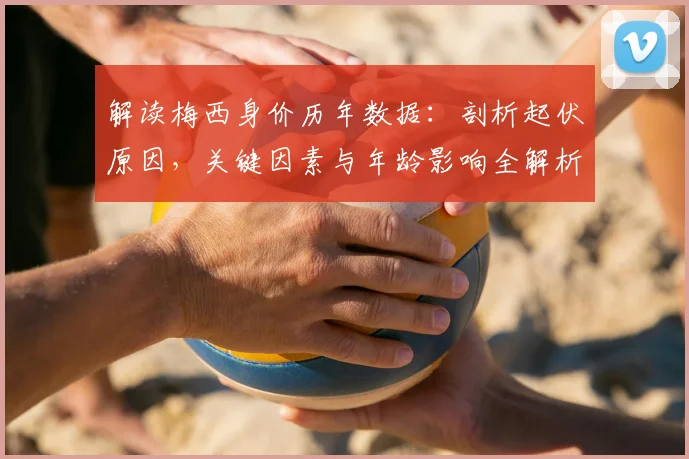 解读梅西身价历年数据：剖析起伏原因，关键因素与年龄影响全解析