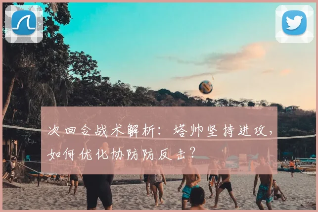 次回合战术解析：塔帅坚持进攻，如何优化协防防反击？