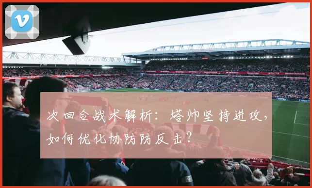 次回合战术解析：塔帅坚持进攻，如何优化协防防反击？