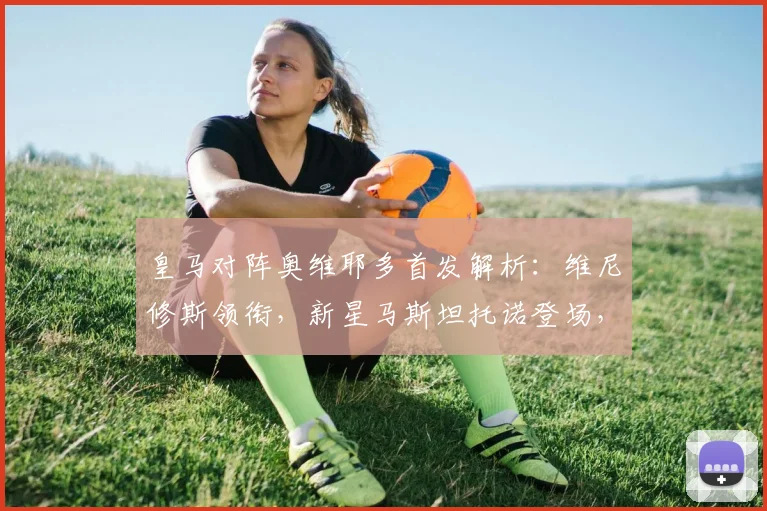 皇马对阵奥维耶多首发解析：维尼修斯领衔，新星马斯坦托诺登场，姆巴佩贝林替补引关注