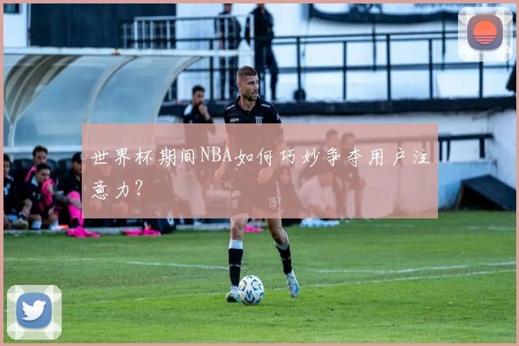 世界杯期间NBA如何巧妙争夺用户注意力？